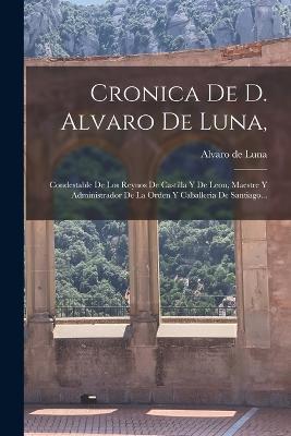 Cronica De D. Alvaro De Luna,: Condestable De Los Reynos De Castilla Y De Leon, Maestre Y Administrador De La Orden Y Caballeria De Santiago... - Alvaro De Luna - cover