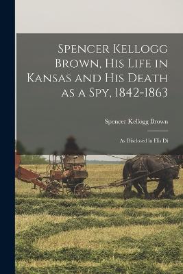 Spencer Kellogg Brown, his Life in Kansas and his Death as a spy, 1842-1863: As Disclosed in his Di - Brown Spencer Kellogg - cover