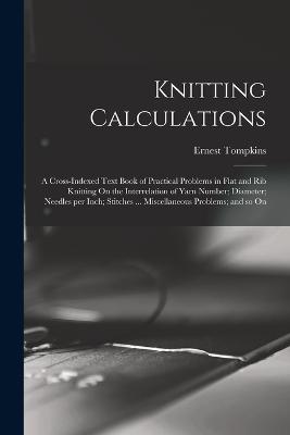 Knitting Calculations; a Cross-indexed Text Book of Practical Problems in Flat and rib Knitting On the Interrelation of Yarn Number; Diameter; Needles per Inch; Stitches ... Miscellaneous Problems; and so On - Tompkins Ernest 1869- - cover