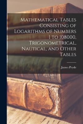 Mathematical Tables Consisting of Logarithms of Numbers 1 to 108000, Trigonometrical, Nautical, and Other Tables - James Pryde - cover