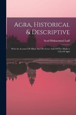Agra, Historical & Descriptive: With An Account Of Akbar And His Court And Of The Modern City Of Agra - Syad Muhammad Latif - cover