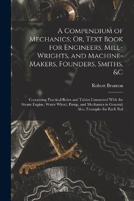 A Compendium of Mechanics; Or, Text Book for Engineers, Mill-Wrights, and Machine-Makers, Founders, Smiths, &c: Containing Practical Rules and Tables Connected With the Steam Engine, Water Wheel, Pump, and Mechanics in General; Also, Examples for Each Rul - Robert Brunton - cover