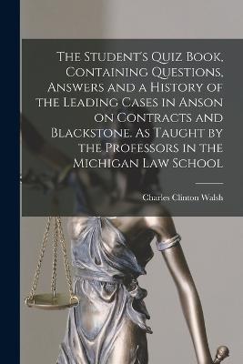 The Student's Quiz Book, Containing Questions, Answers and a History of the Leading Cases in Anson on Contracts and Blackstone. As Taught by the Professors in the Michigan Law School - Charles Clinton Walsh - cover