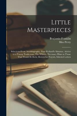 Little Masterpieces; Selections From Autobiography, Poor Richard's Almanac, Advice to a Young Tradesman, The Whistle, Necessary Hints to Those That Would be Rich, Motion for Prayers, Selected Letters - Benjamin Franklin,Bliss Perry - cover