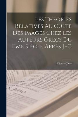 Les théories relatives au culte des images chez les auteurs grecs du IIme siècle après J.-C - Charly Clerc - cover
