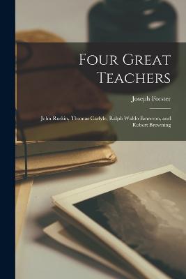 Four Great Teachers: John Ruskin, Thomas Carlyle, Ralph Waldo Emerson, and Robert Browning - Joseph Forster - cover