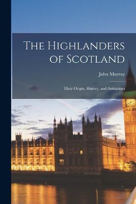 The Highlanders of Scotland: Their Origin, History, and Antiquities - cover