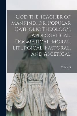 God the Teacher of Mankind, or, Popular Catholic Theology, Apologetical, Dogmatical, Moral, Liturgical, Pastoral, and Ascetical; Volume 3 - Anonymous - cover