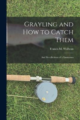 Grayling and How to Catch Them: And Recollections of a Sportsman - Francis M Walbran - cover