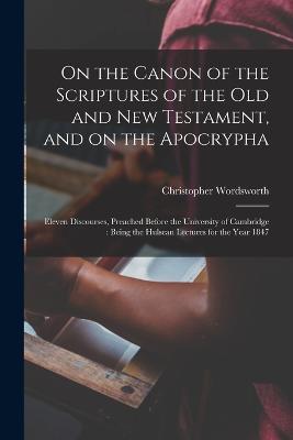 On the Canon of the Scriptures of the Old and New Testament, and on the Apocrypha: Eleven Discourses, Preached Before the University of Cambridge: Being the Hulsean Lectures for the Year 1847 - Christopher Wordsworth - cover