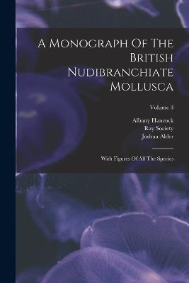 A Monograph Of The British Nudibranchiate Mollusca: With Figures Of All The Species; Volume 3 - Joshua Alder,Albany Hancock,Ray Society - cover