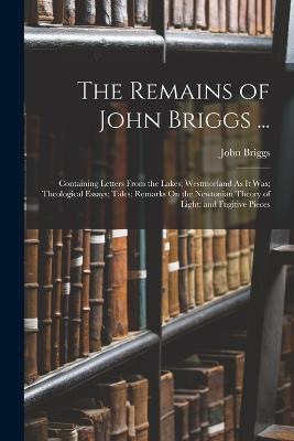 The Remains of John Briggs ...: Containing Letters From the Lakes; Westmorland As It Was; Theological Essays; Tales; Remarks On the Newtonian Theory of Light; and Fugitive Pieces - John Briggs - cover