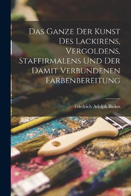 Das Ganze der Kunst des Lackirens, Vergoldens, Staffirmalens und der damit verbundenen Farbenbereitung - Friedrich Adolph Bickes - cover