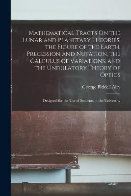 Mathematical Tracts On the Lunar and Planetary Theories, the Figure of the Earth, Precession and Nutation, the Calculus of Variations, and the Undulatory Theory of Optics: Designed for the Use of Students in the University - George Biddell Airy - cover