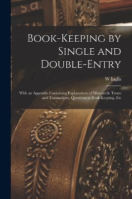 Book-Keeping by Single and Double-Entry: With an Appendix Containing Explanations of Mercantile Terms and Transactions, Questions in Book-Keeping, Etc - W Inglis - cover