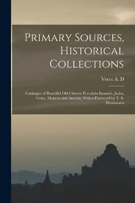 Primary Sources, Historical Collections: Catalogue of Beautiful Old Chinese Porcelain Enamels, Jades, Gems, Modern and Ancient, With a Foreword by T. S. Wentworth - Vorce A D - cover