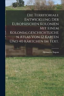 Die Territoriale Entwicklung der europaischen Kolonien mit einem kolonialgeschichtlichen Atlas von 12 Karten und 40 Kartchen im Text. - Alexander Supan - cover