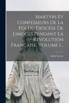 Martyrs Et Confesseurs De La Foi Du Diocèse De Limoges Pendant La Révolution Française, Volume 1... - André Lecler (L'abbé) - cover