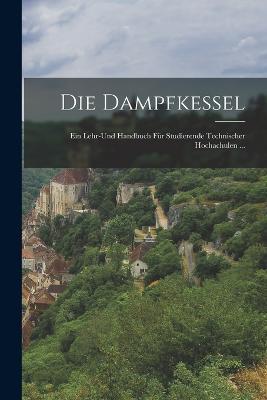 Die Dampfkessel: Ein Lehr-Und Handbuch Für Studierende Technischer Hochachulen ... - Anonymous - cover