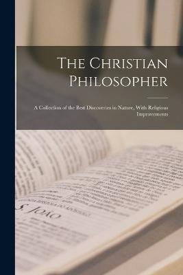 The Christian Philosopher: A Collection of the Best Discoveries in Nature, With Religious Improvements - Anonymous - cover