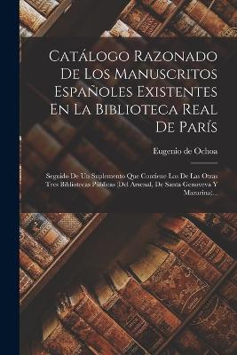 Catálogo Razonado De Los Manuscritos Españoles Existentes En La Biblioteca Real De París: Seguido De Un Suplemento Que Contiene Los De Las Otras Tres Bibliotecas Públicas (del Arsenal, De Santa Genoveva Y Mazarina)... - Eugenio De Ochoa - cover