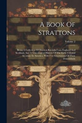 A Book Of Strattons: Being A Collection Of Stratton Records From England And Scotland, And A Genealogical History Of The Early Colonial Strattons In America, With Five Generations Of Their Descendants; Volume 2 - Anonymous - cover