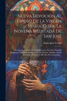 Nueva Devoción Al Esposo De La Virgen María, Ó Sea, La Novena Meditada De San José: Acompañada De Otras Consideraciones Para Los Dias Del Desposorio Del Santo Patriarca, De Su Dichoso Tránsito, De Su Gloria En El Cielo, Y Del Alto Patrocinio Que... - Rafael José Ferriol - cover