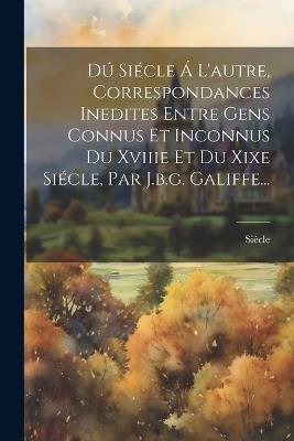 Dú Siécle Á L'autre, Correspondances Inedites Entre Gens Connus Et Inconnus Du Xviiie Et Du Xixe Siécle, Par J.b.g. Galiffe... - cover