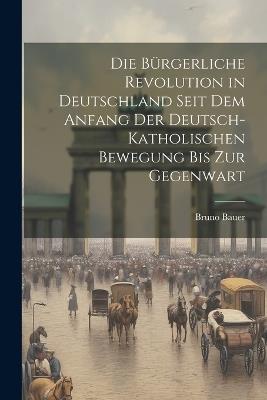 Die bürgerliche Revolution in Deutschland seit dem Anfang der Deutsch-Katholischen Bewegung bis zur Gegenwart - Bruno Bauer - cover