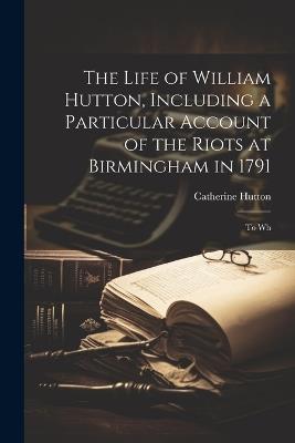 The Life of William Hutton, Including a Particular Account of the Riots at Birmingham in 1791; to Wh - Catherine Hutton - cover