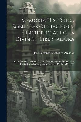 Memoria Histórica Sobre Las Operaciones E Incidencias De La Division Libertadora: A Las Órdenes Del Gen. D. Juan Antonio Alvarez De Arenales, En Su Segunda Campaña A La Sierra Del Peru En 1821 - cover