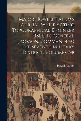 Major Howell Tatum's Journal While Acting Topographical Engineer (1814) To General Jackson, Commanding The Seventh Military District, Volumes 7-8 - Howell Tatum - cover