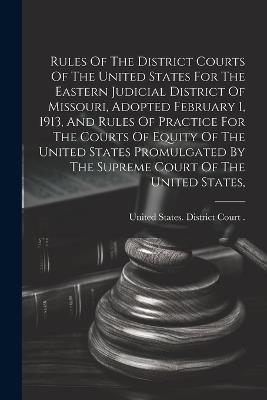 Rules Of The District Courts Of The United States For The Eastern Judicial District Of Missouri, Adopted February 1, 1913, And Rules Of Practice For The Courts Of Equity Of The United States Promulgated By The Supreme Court Of The United States, - cover