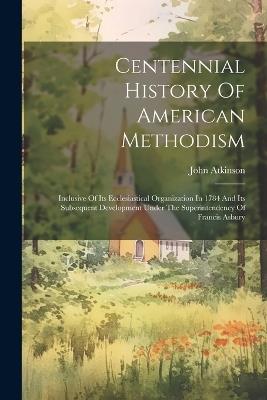 Centennial History Of American Methodism: Inclusive Of Its Ecclesiastical Organization In 1784 And Its Subsequent Development Under The Superintendency Of Francis Asbury - John Atkinson - cover