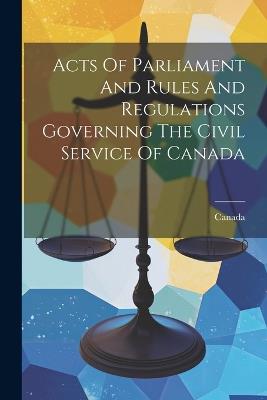 Acts Of Parliament And Rules And Regulations Governing The Civil Service Of Canada - cover