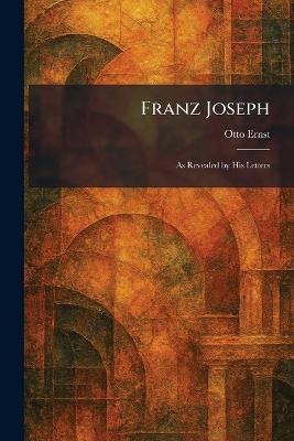 Franz Joseph: As Revealed by His Letters - Otto Ernst - cover