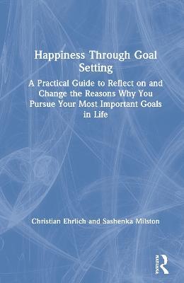 Happiness Through Goal Setting: A Practical Guide to Reflect on and Change the Reasons Why You Pursue Your Most Important Goals in Life - Christian Ehrlich,Sashenka Milston - cover