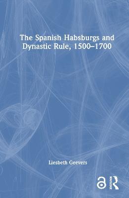 The Spanish Habsburgs and Dynastic Rule, 1500–1700 - Elisabeth Geevers - cover