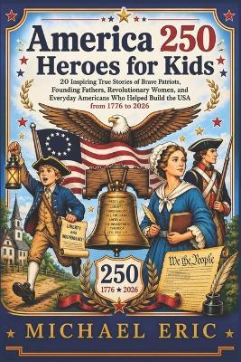 America 250 Heroes for Kids: 20 Inspiring True Stories of Brave Patriots, Founding Fathers, Revolutionary Women, and Everyday Americans Who Helped Build the USA from 1776 to 2026 - Michael Eric - cover