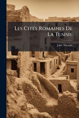 Les Cités Romaines De La Tusisie: Essai Sur L'histoire De La Colonisation Romaine Dans L'afrique Du Nord - Jules Toutain - cover