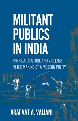 Militant Publics in India: Physical Culture and Violence in the Making of a Modern Polity - A. Valiani - cover