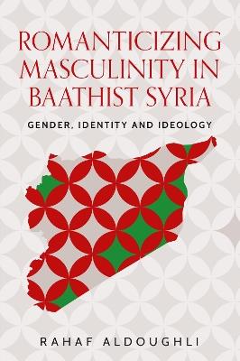 Romanticizing Masculinity in Baathist Syria: Gender, Identity, and Ideology - Rahaf Aldoughli - cover