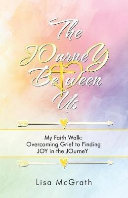 The JOurneY Between Us: My Faith Walk: Overcoming Grief to Finding JOY in the JOurneY - Lisa McGrath - cover
