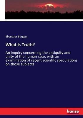 What is Truth?: An inquiry concerning the antiquity and unity of the human race; with an examination of recent scientifc speculations on those subjects - Ebenezer Burgess - cover