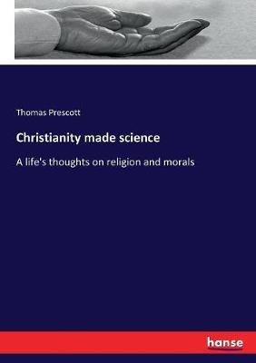 Christianity made science: A life's thoughts on religion and morals - Thomas Prescott - cover