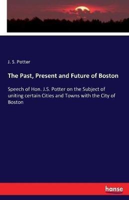 The Past, Present and Future of Boston: Speech of Hon. J.S. Potter on the Subject of uniting certain Cities and Towns with the City of Boston - J S Potter - cover