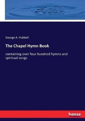 The Chapel Hymn Book: containing over four hundred hymns and spiritual songs - George A Hubbell - cover