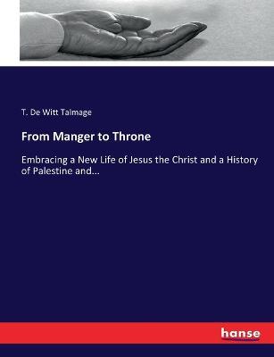 From Manger to Throne: Embracing a New Life of Jesus the Christ and a History of Palestine and... - T De Witt Talmage - cover