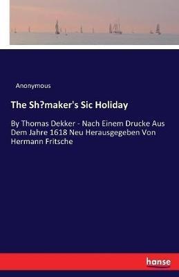 The Shoemaker's Sic Holiday: By Thomas Dekker - Nach Einem Drucke Aus Dem Jahre 1618 Neu Herausgegeben Von Hermann Fritsche - Anonymous - cover