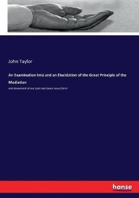 An Examination Into and an Elucidation of the Great Principle of the Mediation: and atonement of our Lord and Savior Jesus Christ - John Taylor - cover